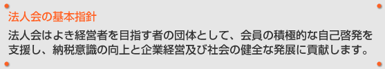 法人会の基本指針 法人会はよき経営者を目指す者の団体として、会員の積極的な自己啓発を支援し、納税意識の向上と企業経営及び社会の健全な発展に貢献します。
