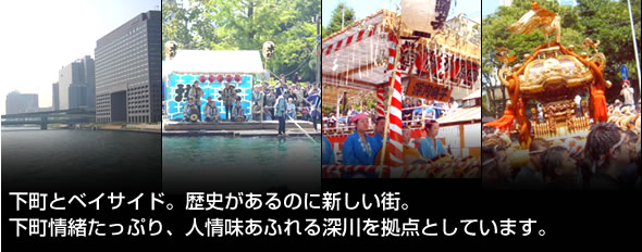 下町とベイサイド。歴史があるのに新しい街。下町情緒たっぷり、人情味あふれる深川を拠点としています。